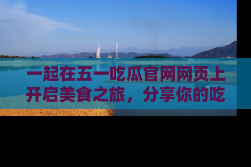 一起在五一吃瓜官网网页上开启美食之旅,分享你的吃瓜故事与精彩瞬间!