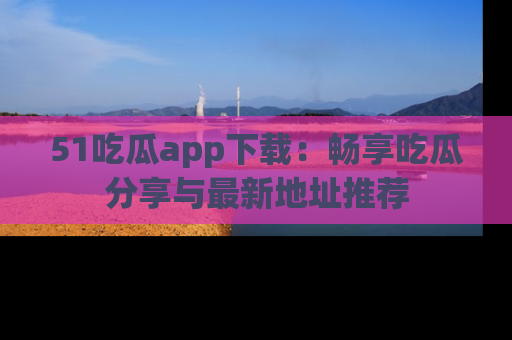 51吃瓜app下载:畅享吃瓜分享与最新地址推荐