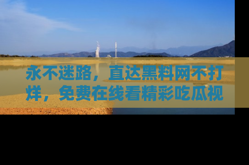 永不迷路,直达黑料网不打烊,免费在线看精彩吃瓜视频!