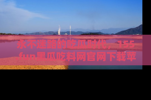 永不迷路的吃瓜时代,155.fun黑瓜吃料网官网下载苹果版陪你同行!