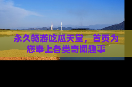 永久畅游吃瓜天堂,首页为您奉上各类奇闻趣事