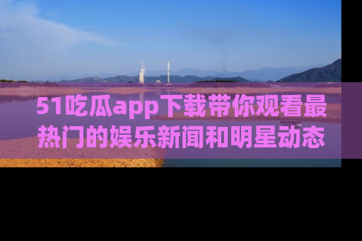 51吃瓜app下载带你观看最热门的娱乐新闻和明星动态