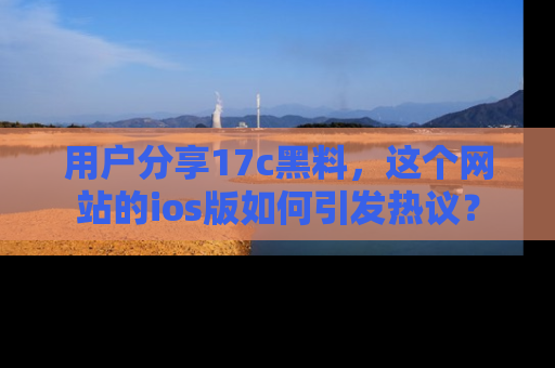 用户分享17c黑料,这个网站的ios版如何引发热议?