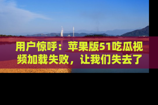 用户惊呼:苹果版51吃瓜视频加载失败,让我们失去了宝贵资源!