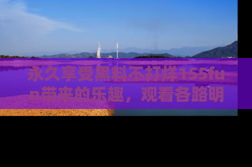 永久享受黑料不打烊155fun带来的乐趣,观看各路明星的内幕故事!