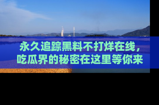 永久追踪黑料不打烊在线,吃瓜界的秘密在这里等你来发现!