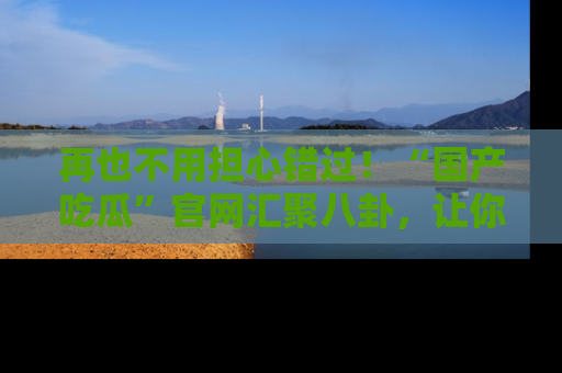 再也不用担心错过!“国产吃瓜”官网汇聚八卦,让你随时随地吃瓜。