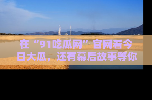 在“91吃瓜网”官网看今日大瓜,还有幕后故事等你来挖掘!