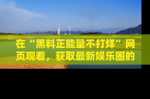 在“黑料正能量不打烊”网页观看,获取最新娱乐圈的正能量与黑料揭秘!