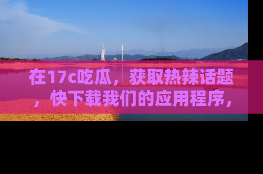 在17c吃瓜,获取热辣话题,快下载我们的应用程序,地址轻松找到!