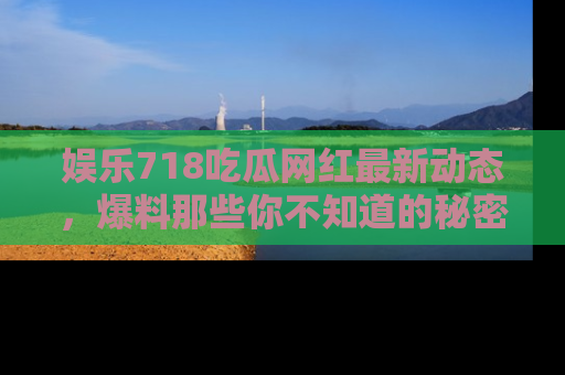 娱乐718吃瓜网红最新动态,爆料那些你不知道的秘密!