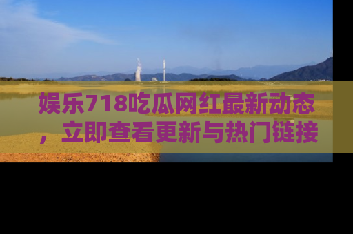 娱乐718吃瓜网红最新动态,立即查看更新与热门链接吧!