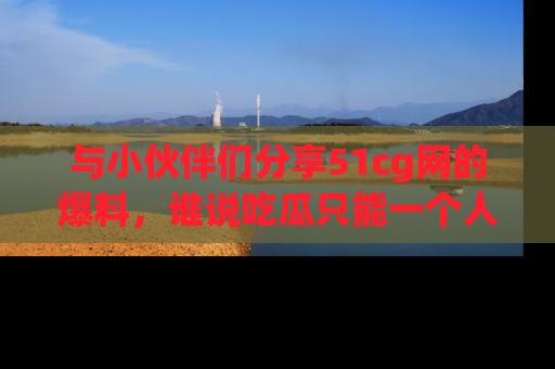 与小伙伴们分享51cg网的爆料,谁说吃瓜只能一个人?