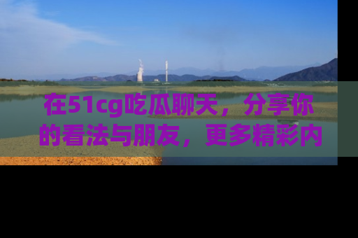 在51cg吃瓜聊天,分享你的看法与朋友,更多精彩内容请浏览网址www.51cg.com!