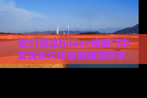 在51吃瓜huaez传送门中发现永久珍藏的幽默故事,瓜友们一起分享欢乐瞬间!