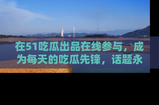在51吃瓜出品在线参与,成为每天的吃瓜先锋,话题永不落幕!