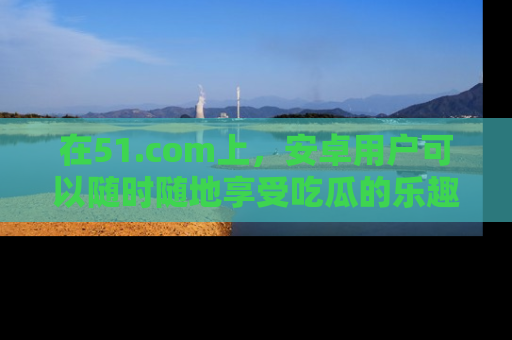 在51.com上,安卓用户可以随时随地享受吃瓜的乐趣!
