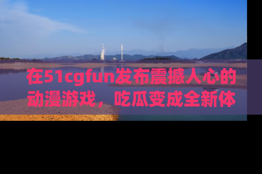 在51cgfun发布震撼人心的动漫游戏,吃瓜变成全新体验
