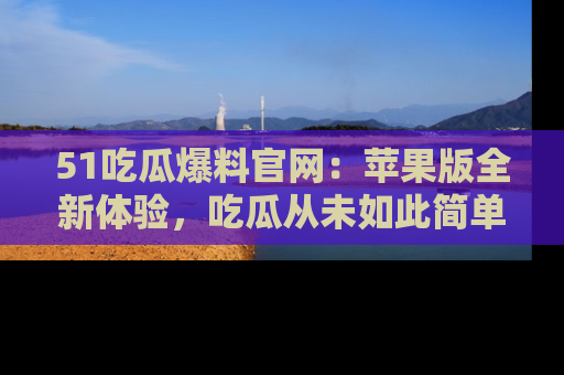 51吃瓜爆料官网:苹果版全新体验,吃瓜从未如此简单
