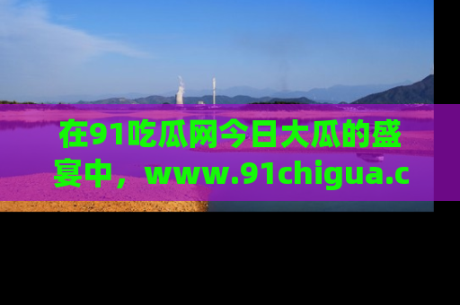 在91吃瓜网今日大瓜的盛宴中,www.91chigua.com带你领略每个让人咋舌的精彩故事!