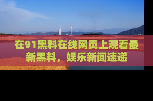 在91黑料在线网页上观看最新黑料，娱乐新闻速递
