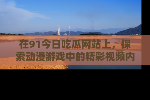 在91今日吃瓜网站上，探索动漫游戏中的精彩视频内容