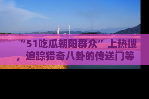 “51吃瓜朝阳群众”上热搜,追踪猎奇八卦的传送门等你点击!