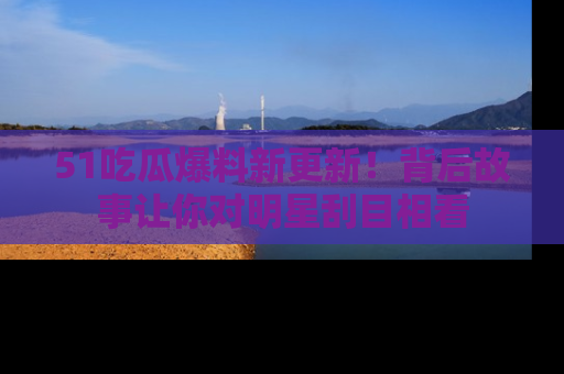 51吃瓜爆料新更新!背后故事让你对明星刮目相看