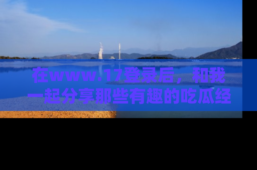 在www.17登录后，和我一起分享那些有趣的吃瓜经历吧！