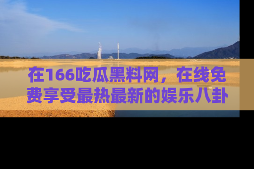 在166吃瓜黑料网，在线免费享受最热最新的娱乐八卦！