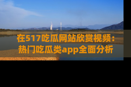 在517吃瓜网站欣赏视频：热门吃瓜类app全面分析