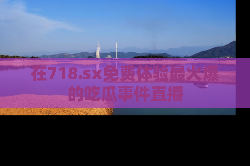 在718.sx免费体验最火爆的吃瓜事件直播