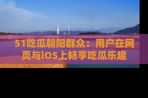 51吃瓜朝阳群众:用户在网页与iOS上畅享吃瓜乐趣