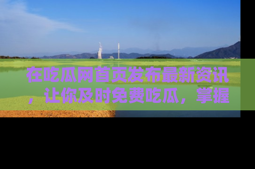 在吃瓜网首页发布最新资讯，让你及时免费吃瓜，掌握热点！