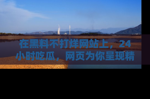在黑料不打烊网站上，24小时吃瓜，网页为你呈现精彩内幕