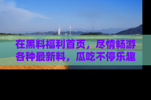在黑料福利首页，尽情畅游各种最新料，瓜吃不停乐趣无穷！