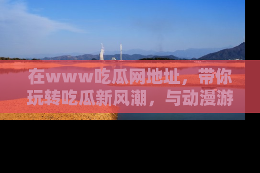 在www吃瓜网地址，带你玩转吃瓜新风潮，与动漫游戏角色共度精彩时光！