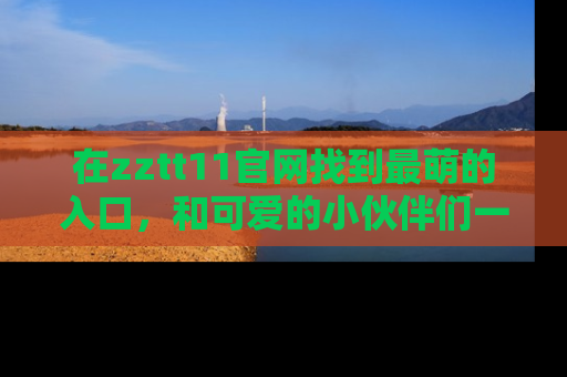 在zztt11官网找到最萌的入口，和可爱的小伙伴们一起吃瓜吧！