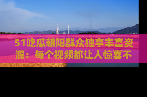 51吃瓜朝阳群众独享丰富资源:每个视频都让人惊喜不已!