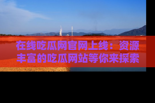 在线吃瓜网官网上线：资源丰富的吃瓜网站等你来探索