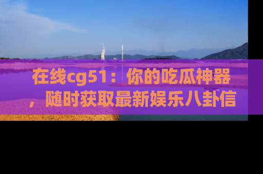 在线cg51：你的吃瓜神器，随时获取最新娱乐八卦信息。
