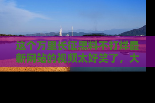 这个万里长征黑料不打烊最新网站的视频太好笑了，大家快来一起看吧！
