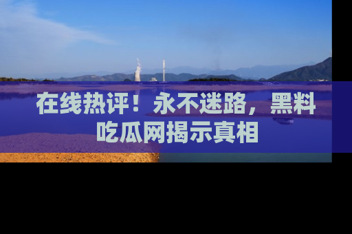 在线热评！永不迷路，黑料吃瓜网揭示真相