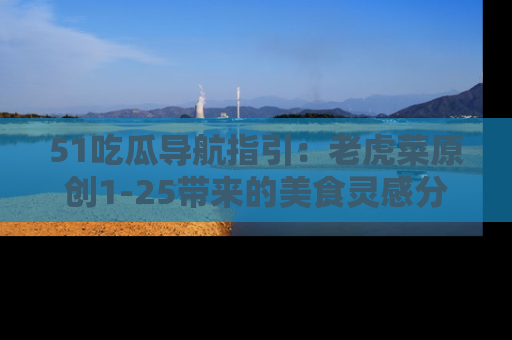 51吃瓜导航指引:老虎菜原创1-25带来的美食灵感分享