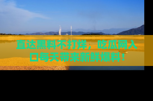 直达黑料不打烊，吃瓜网入口每天带来新鲜爆料！