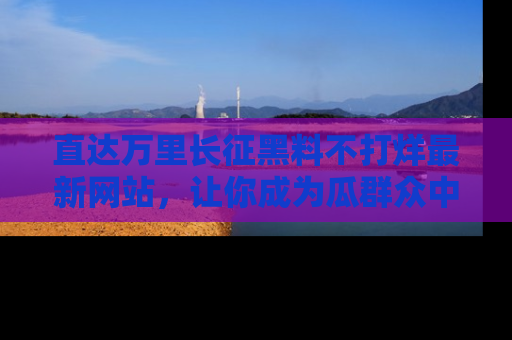 直达万里长征黑料不打烊最新网站，让你成为瓜群众中的资深吃瓜客！