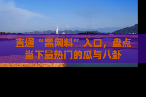 直通“黑网料”入口，盘点当下最热门的瓜与八卦