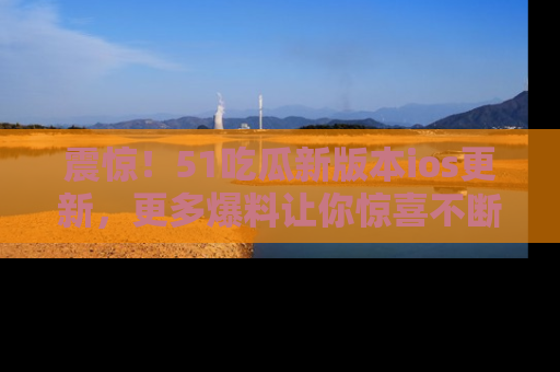 震惊！51吃瓜新版本ios更新，更多爆料让你惊喜不断，赶快来看吧！