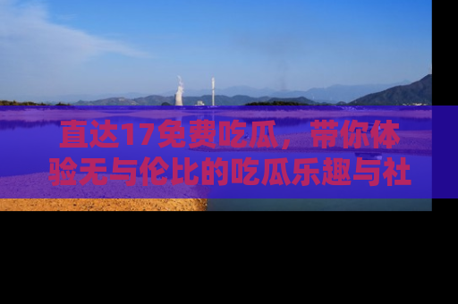 直达17免费吃瓜，带你体验无与伦比的吃瓜乐趣与社区互动
