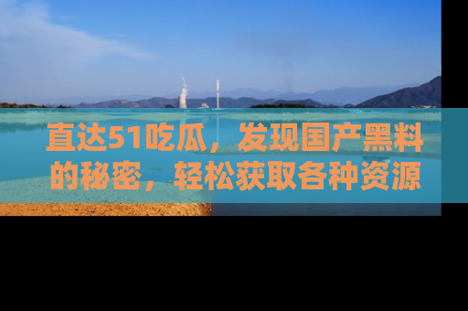 直达51吃瓜，发现国产黑料的秘密，轻松获取各种资源与资讯